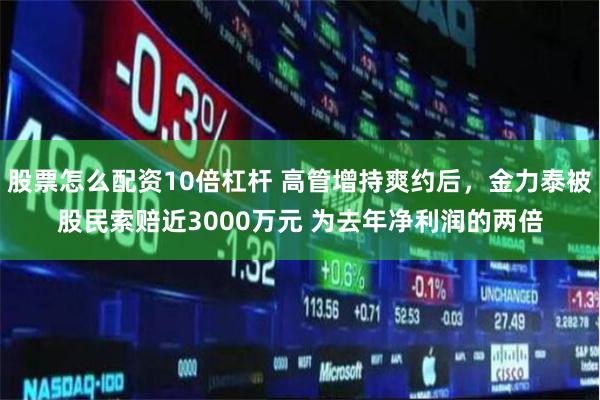 股票怎么配資10倍杠桿 高管增持爽約后，金力泰被股民索賠近3000萬元 為去年凈利潤的兩倍