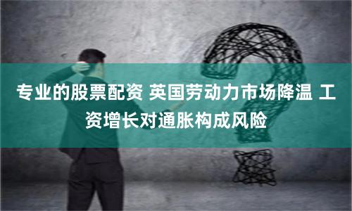 專業(yè)的股票配資 英國(guó)勞動(dòng)力市場(chǎng)降溫 工資增長(zhǎng)對(duì)通脹構(gòu)成風(fēng)險(xiǎn)