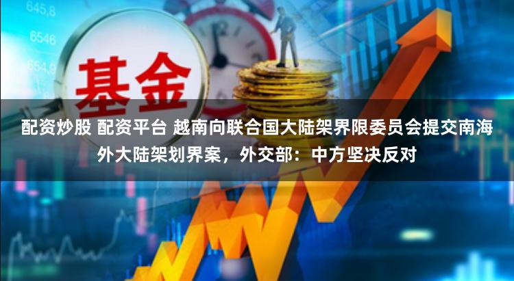 配資炒股 配資平臺 越南向聯(lián)合國大陸架界限委員會提交南海外大陸架劃界案，外交部：中方堅決反對