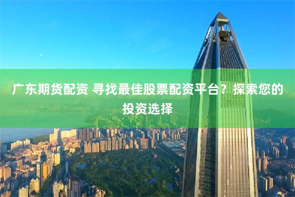 廣東期貨配資 尋找最佳股票配資平臺？探索您的投資選擇
