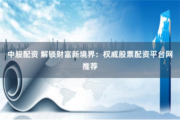 中股配資 解鎖財富新境界：權(quán)威股票配資平臺網(wǎng)推薦
