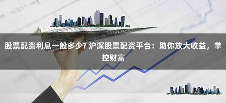 股票配資利息一般多少? 滬深股票配資平臺(tái)：助你放大收益，掌控財(cái)富